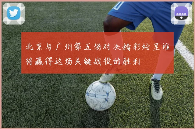 北京与广州第五场对决精彩纷呈谁将赢得这场关键战役的胜利