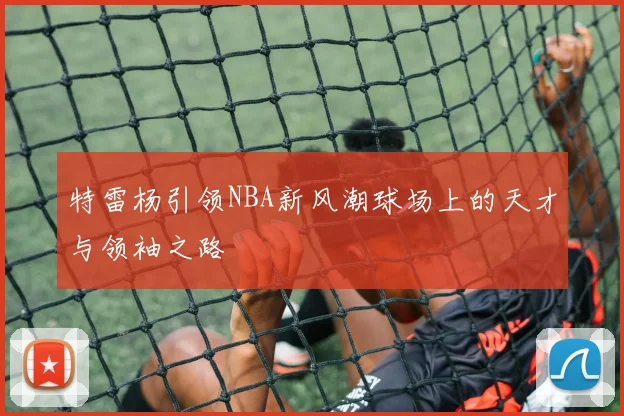 特雷杨引领NBA新风潮球场上的天才与领袖之路