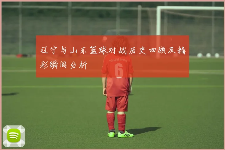 辽宁与山东篮球对战历史回顾及精彩瞬间分析