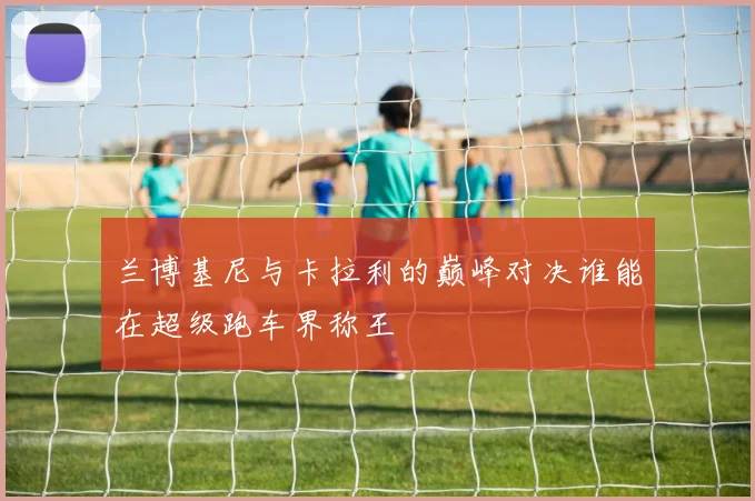 兰博基尼与卡拉利的巅峰对决谁能在超级跑车界称王