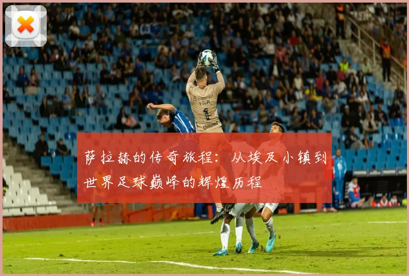 萨拉赫的传奇旅程：从埃及小镇到世界足球巅峰的辉煌历程
