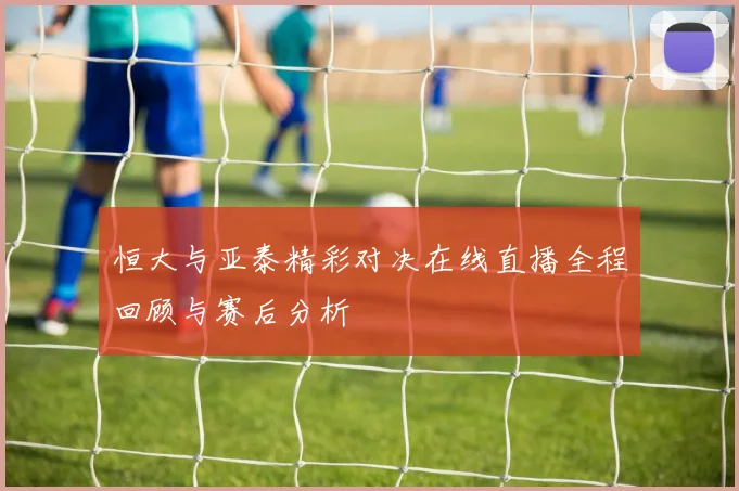 恒大与亚泰精彩对决在线直播全程回顾与赛后分析