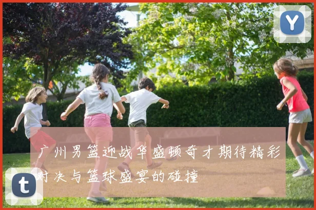 广州男篮迎战华盛顿奇才期待精彩对决与篮球盛宴的碰撞