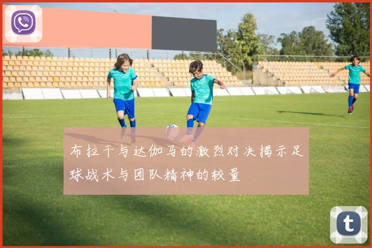 布拉干与达伽马的激烈对决揭示足球战术与团队精神的较量